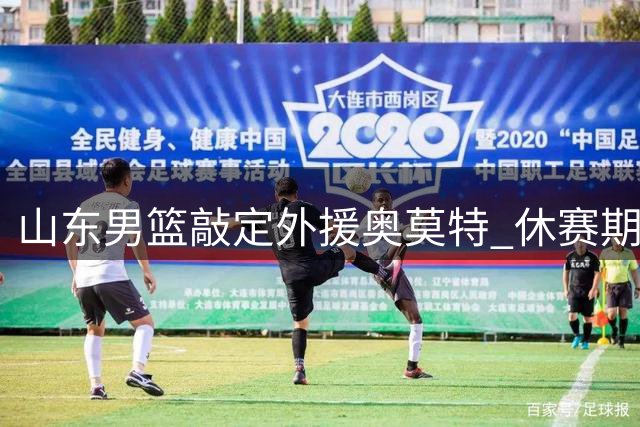 山东男篮敲定外援奥莫特 休赛期引援收官备战夏季联赛加码